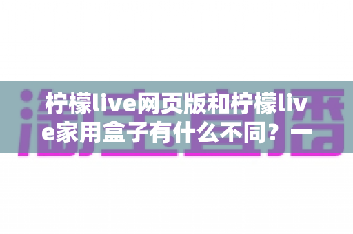 柠檬live网页版和柠檬live家用盒子有什么不同?一文看懂两种版本的核心差异与选择建议 柠檬live网页版和柠檬live家用盒子有什么不同?一文看懂两种版本的核心差异与选择建议