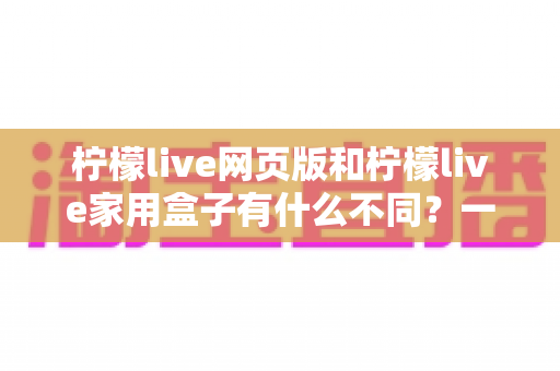 柠檬live网页版和柠檬live家用盒子有什么不同?一文看懂两种版本的核心差异与选择建议 柠檬live网页版和柠檬live家用盒子有什么不同?一文看懂两种版本的核心差异与选择建议