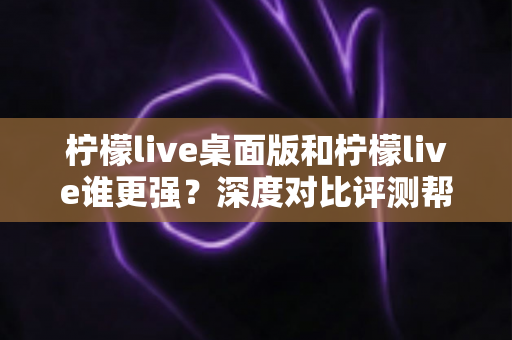 柠檬live桌面版和柠檬live谁更强？深度对比评测帮你选出最适合的版本