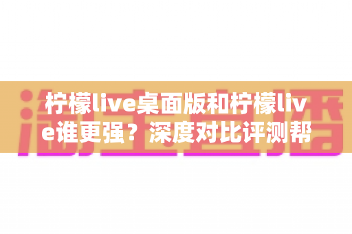 柠檬live桌面版和柠檬live谁更强？深度对比评测帮你选出最适合的版本