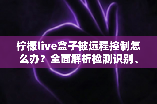 柠檬live盒子被远程控制怎么办？全面解析检测识别、应急处理与安全防护实用指南
