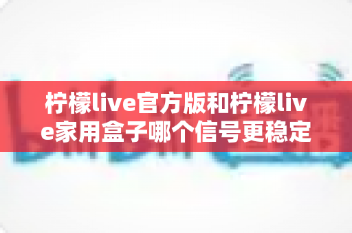 柠檬live官方版和柠檬live家用盒子哪个信号更稳定？深度对比与选购指南