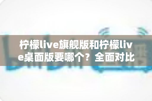 柠檬live旗舰版和柠檬live桌面版要哪个?全面对比帮你选出最适合自己的版本 柠檬live旗舰版和柠檬live桌面版要哪个?全面对比帮你选出最适合自己的版本