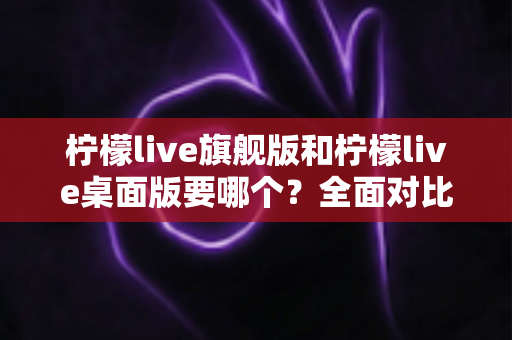 柠檬live旗舰版和柠檬live桌面版要哪个?全面对比帮你选出最适合自己的版本 柠檬live旗舰版和柠檬live桌面版要哪个?全面对比帮你选出最适合自己的版本
