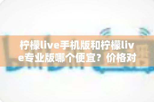 柠檬live手机版和柠檬live专业版哪个便宜?价格对比与省钱选购全指南 柠檬live手机版和柠檬live专业版哪个便宜?价格对比与省钱选购全指南