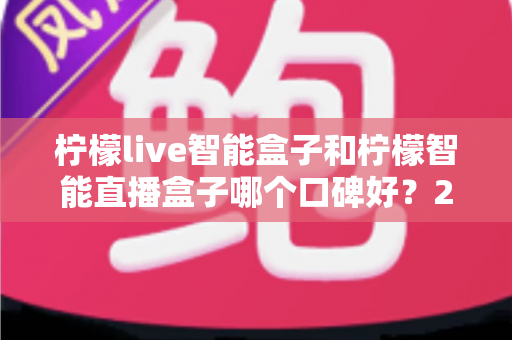 柠檬live智能盒子和柠檬智能直播盒子哪个口碑好？2025年深度对比评测与选购指南