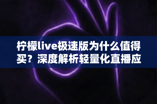 柠檬live极速版为什么值得买？深度解析轻量化直播应用的真实价值