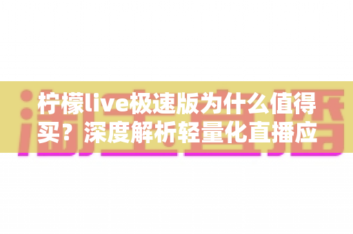 柠檬live极速版为什么值得买？深度解析轻量化直播应用的真实价值