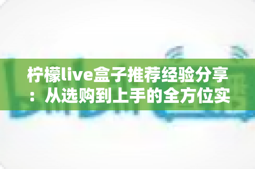柠檬live盒子推荐经验分享:从选购到上手的全方位实用指南 柠檬live盒子推荐经验分享:从选购到上手的全方位实用指南