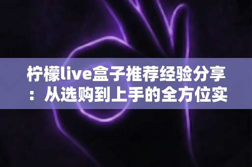 柠檬live盒子推荐经验分享:从选购到上手的全方位实用指南 柠檬live盒子推荐经验分享:从选购到上手的全方位实用指南
