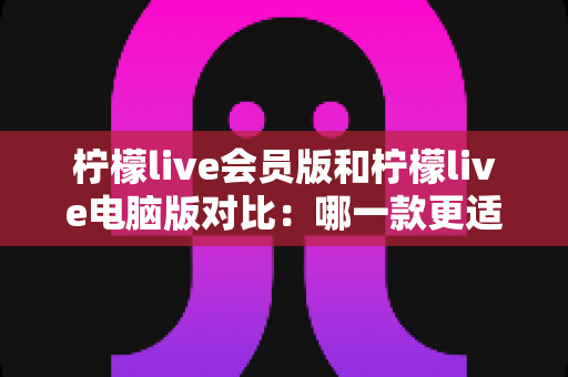 柠檬live会员版和柠檬live电脑版对比：哪一款更适合你的直播体验？全面解析与选购指南