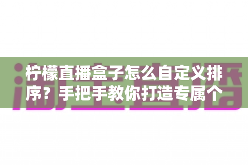 柠檬直播盒子怎么自定义排序？手把手教你打造专属个性化观看体验的完整指南