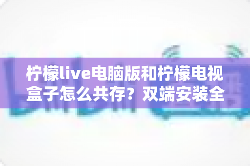 柠檬live电脑版和柠檬电视盒子怎么共存？双端安装全攻略与避坑指南完整解析