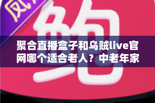 聚合直播盒子和乌贼live官网哪个适合老人?中老年家庭观影选择全攻略 聚合直播盒子和乌贼live官网哪个适合老人?中老年家庭观影选择全攻略
