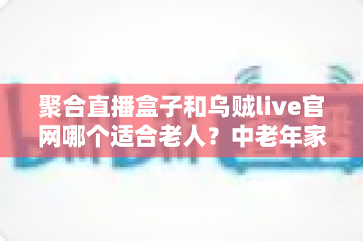 聚合直播盒子和乌贼live官网哪个适合老人？中老年家庭观影选择全攻略