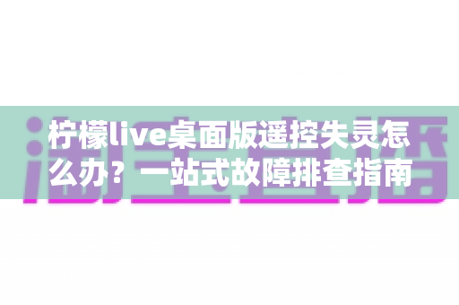 柠檬live桌面版遥控失灵怎么办？一站式故障排查指南，助你快速恢复直播操控力