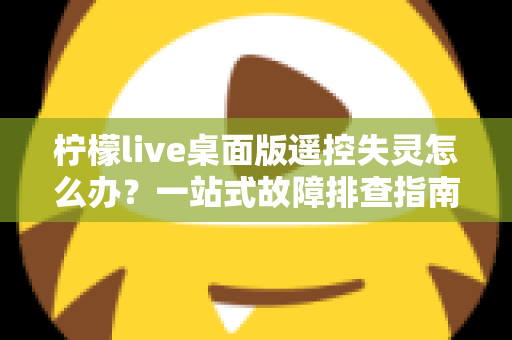 柠檬live桌面版遥控失灵怎么办？一站式故障排查指南，助你快速恢复直播操控力