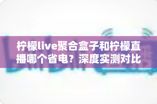 柠檬live聚合盒子和柠檬直播哪个省电？深度实测对比与省电优化全攻略