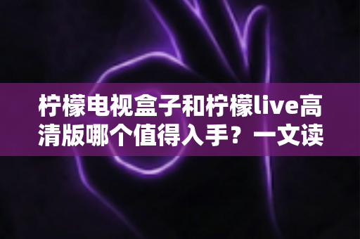 柠檬电视盒子和柠檬live高清版哪个值得入手？一文读懂两者的差异与选购技巧