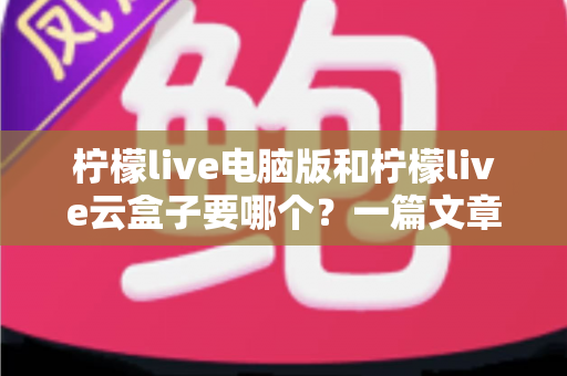 柠檬live电脑版和柠檬live云盒子要哪个？一篇文章帮你彻底理清选择思路，找到最适合自己的版本