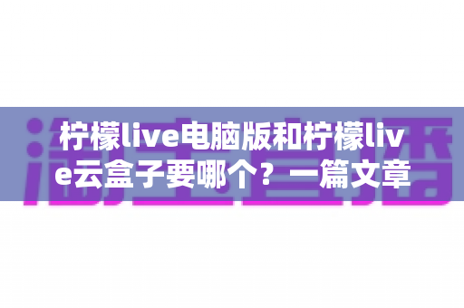 柠檬live电脑版和柠檬live云盒子要哪个？一篇文章帮你彻底理清选择思路，找到最适合自己的版本