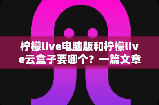 柠檬live电脑版和柠檬live云盒子要哪个？一篇文章帮你彻底理清选择思路，找到最适合自己的版本