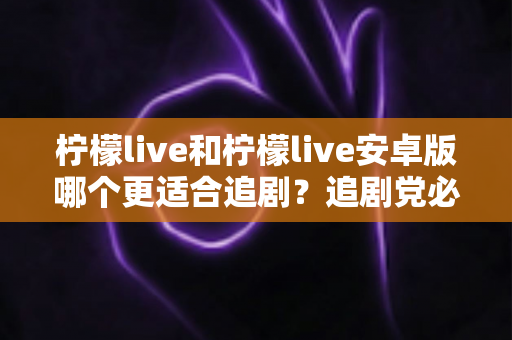 柠檬live和柠檬live安卓版哪个更适合追剧?追剧党必看的全面对比与选择指南 柠檬live和柠檬live安卓版哪个更适合追剧?追剧党必看的全面对比与选择指南