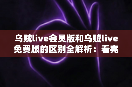 乌贼live会员版和乌贼live免费版的区别全解析：看完这篇，选对版本不踩坑