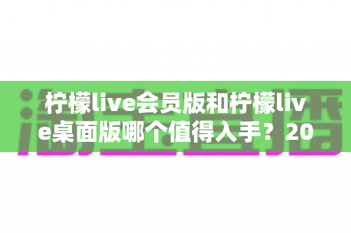 柠檬live会员版和柠檬live桌面版哪个值得入手?2025最新深度对比测评与避坑选购指南 柠檬live会员版和柠檬live桌面版哪个值得入手?2025最新深度对比测评与避坑选购指南