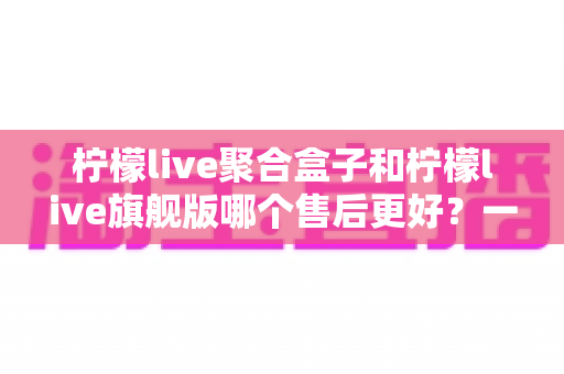 柠檬live聚合盒子和柠檬live旗舰版哪个售后更好？一文读懂两者差异与选购建议