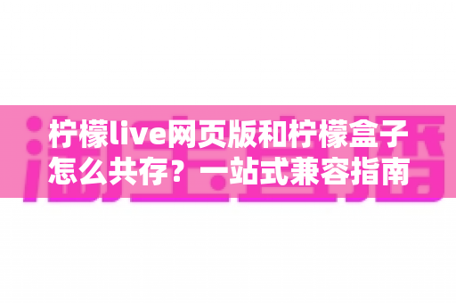 柠檬live网页版和柠檬盒子怎么共存？一站式兼容指南与双端协同使用技巧全解析