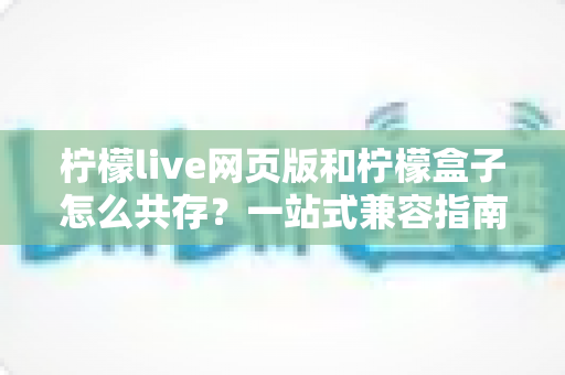 柠檬live网页版和柠檬盒子怎么共存？一站式兼容指南与双端协同使用技巧全解析