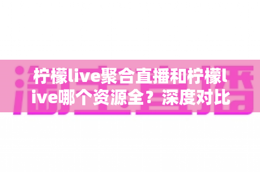 柠檬live聚合直播和柠檬live哪个资源全?深度对比分析帮你选对版本 柠檬live聚合直播和柠檬live哪个资源全?深度对比分析帮你选对版本