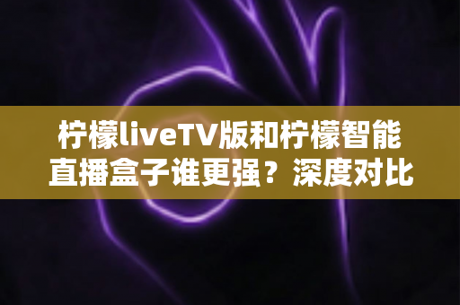 柠檬liveTV版和柠檬智能直播盒子谁更强?深度对比评测,助你找到最佳家庭观影方案 柠檬liveTV版和柠檬智能直播盒子谁更强?深度对比评测,助你找到最佳家庭观影方案