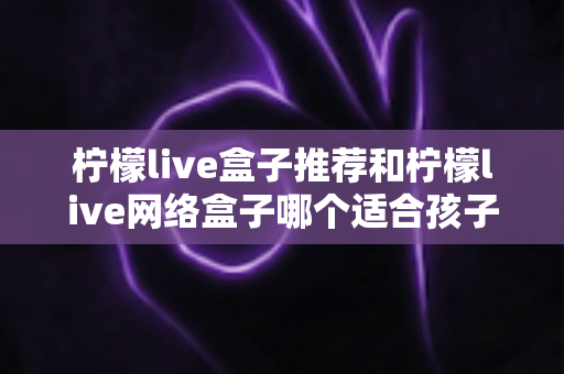 柠檬live盒子推荐和柠檬live网络盒子哪个适合孩子？家长必读的全方位选购指南