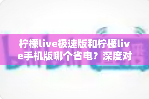 柠檬live极速版和柠檬live手机版哪个省电?深度对比帮你选出最省电的观看方案 柠檬live极速版和柠檬live手机版哪个省电?深度对比帮你选出最省电的观看方案