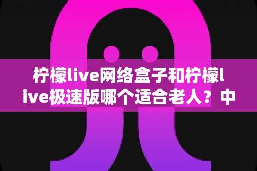 柠檬live网络盒子和柠檬live极速版哪个适合老人?中老年用户选购全攻略与实用建议 柠檬live网络盒子和柠檬live极速版哪个适合老人?中老年用户选购全攻略与实用建议