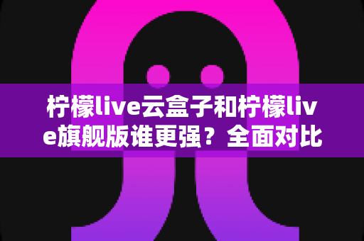 柠檬live云盒子和柠檬live旗舰版谁更强?全面对比分析帮你选对不选贵 柠檬live云盒子和柠檬live旗舰版谁更强?全面对比分析帮你选对不选贵