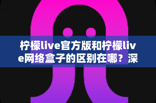 柠檬live官方版和柠檬live网络盒子的区别在哪?深度解析两大版本差异,帮你选对适合自己的观看方式 柠檬live官方版和柠檬live网络盒子的区别在哪?深度解析两大版本差异,帮你选对适合自己的观看方式