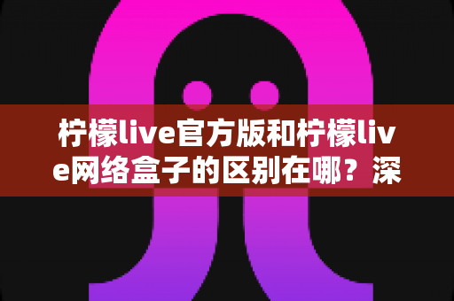 柠檬live官方版和柠檬live网络盒子的区别在哪?深度解析两大版本差异,帮你选对适合自己的观看方式 柠檬live官方版和柠檬live网络盒子的区别在哪?深度解析两大版本差异,帮你选对适合自己的观看方式