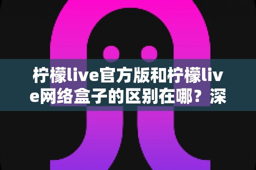 柠檬live官方版和柠檬live网络盒子的区别在哪？深度解析两大版本差异，帮你选对适合自己的观看方式