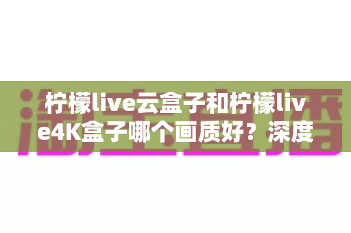 柠檬live云盒子和柠檬live4K盒子哪个画质好？深度对比解析，帮你选对不选贵