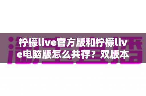 柠檬live官方版和柠檬live电脑版怎么共存？双版本安装兼容全攻略详解