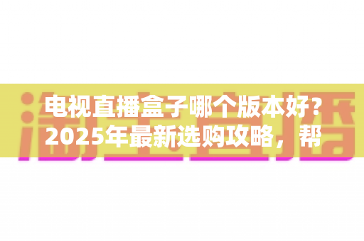 电视直播盒子哪个版本好？2025年最新选购攻略，帮你避开90%的坑