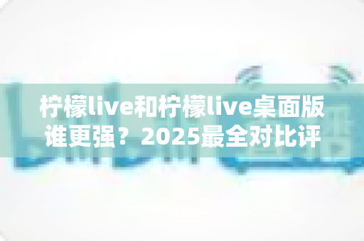 柠檬live和柠檬live桌面版谁更强？2025最全对比评测帮你选出最佳选择