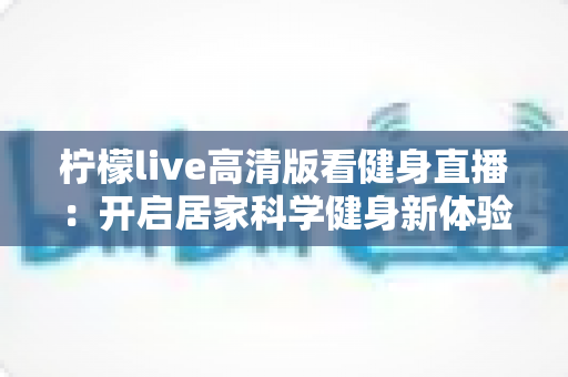 柠檬live高清版看健身直播:开启居家科学健身新体验的完整指南 柠檬live高清版看健身直播:开启居家科学健身新体验的完整指南