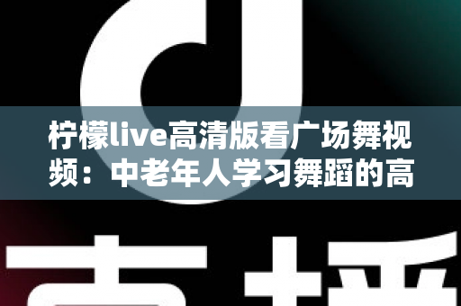柠檬live高清版看广场舞视频:中老年人学习舞蹈的高清视觉盛宴与实用指南 柠檬live高清版看广场舞视频:中老年人学习舞蹈的高清视觉盛宴与实用指南
