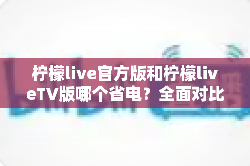 柠檬live官方版和柠檬liveTV版哪个省电?全面对比分析与省电指南助你轻松选择 柠檬live官方版和柠檬liveTV版哪个省电?全面对比分析与省电指南助你轻松选择