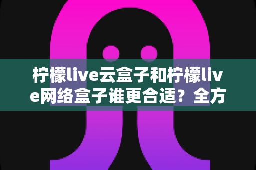 柠檬live云盒子和柠檬live网络盒子谁更合适？全方位对比解析帮你选出最适合家庭影音的那一款