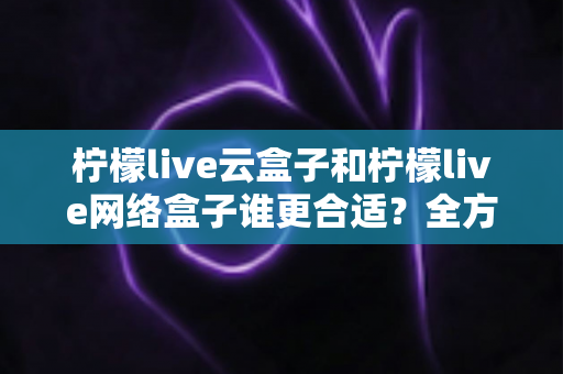 柠檬live云盒子和柠檬live网络盒子谁更合适？全方位对比解析帮你选出最适合家庭影音的那一款